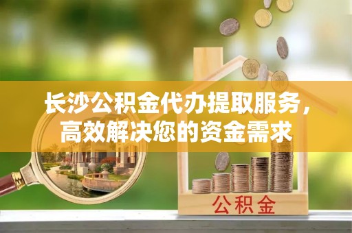 乌丘长沙公积金代办提取服务，高效解决您的资金需求