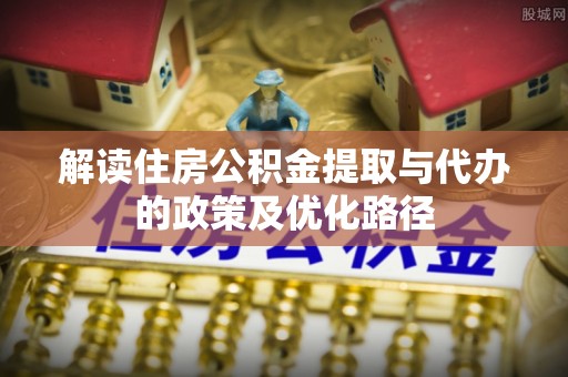 乌丘解读住房公积金提取与代办的政策及优化路径
