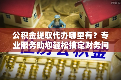 乌丘公积金提取代办哪里有？专业服务助您轻松搞定财务问题
