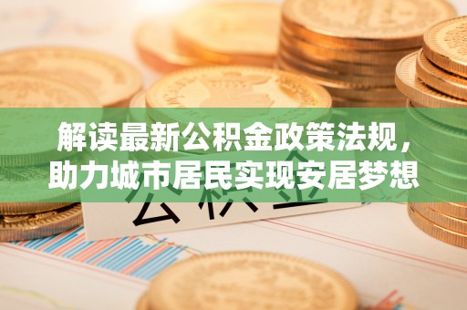 乌丘解读最新公积金政策法规，助力城市居民实现安居梦想