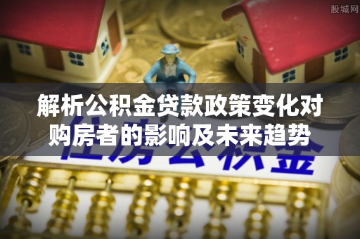 乌丘解析公积金贷款政策变化对购房者的影响及未来趋势