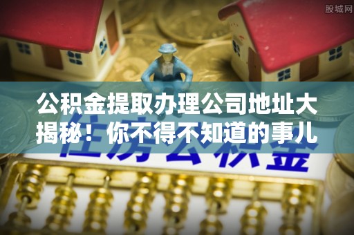 乌丘公积金提取办理公司地址大揭秘！你不得不知道的事儿