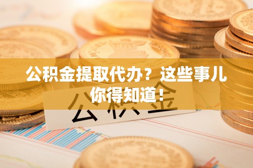 乌丘公积金提取代办？这些事儿你得知道！