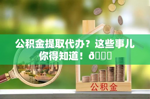 乌丘公积金提取代办？这些事儿你得知道！😎