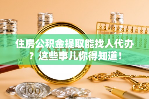 乌丘住房公积金提取能找人代办？这些事儿你得知道！