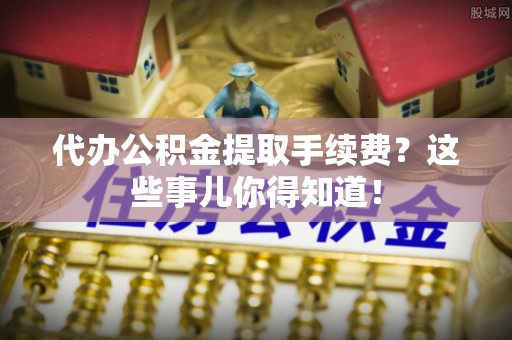 乌丘代办公积金提取手续费？这些事儿你得知道！