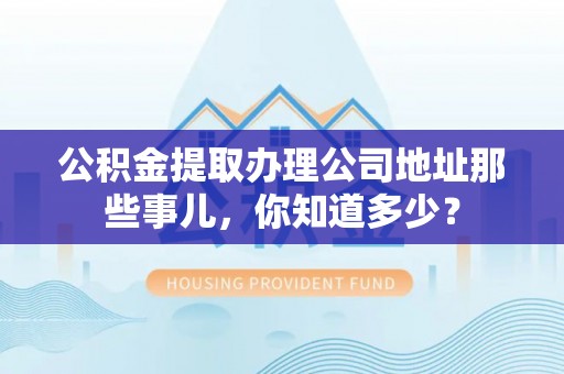 乌丘公积金提取办理公司地址那些事儿，你知道多少？