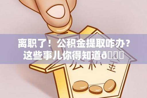乌丘离职了！公积金提取咋办？这些事儿你得知道😎