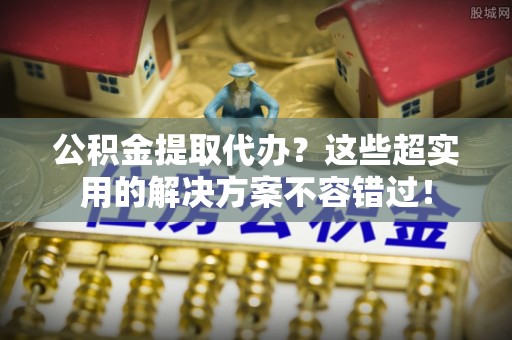 乌丘公积金提取代办？这些超实用的解决方案不容错过！