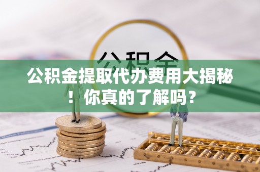 乌丘公积金提取代办费用大揭秘！你真的了解吗？
