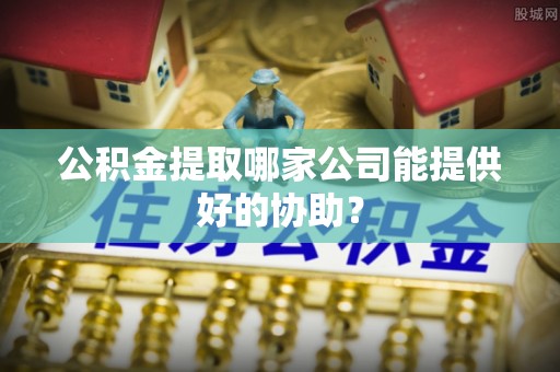 乌丘公积金提取哪家公司能提供好的协助？