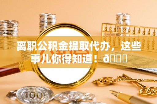 乌丘离职公积金提取代办，这些事儿你得知道！😎