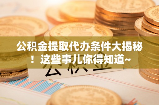 乌丘公积金提取代办条件大揭秘！这些事儿你得知道~