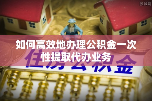 乌丘如何高效地办理公积金一次性提取代办业务