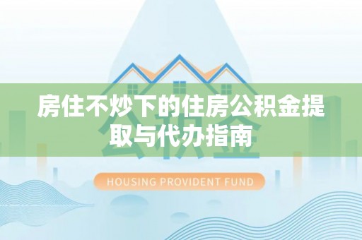 乌丘房住不炒下的住房公积金提取与代办指南